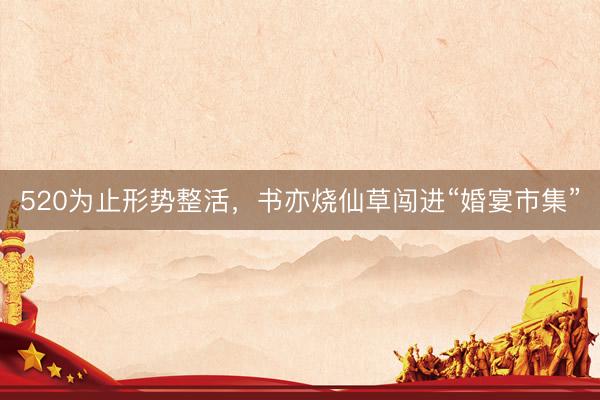 520为止形势整活，书亦烧仙草闯进“婚宴市集”