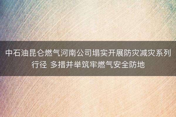 中石油昆仑燃气河南公司塌实开展防灾减灾系列行径 多措并举筑牢燃气安全防地