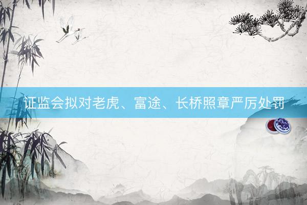 证监会拟对老虎、富途、长桥照章严厉处罚