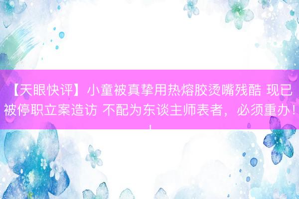 【天眼快评】小童被真挚用热熔胶烫嘴残酷 现已被停职立案造访 不配为东谈主师表者，必须重办！