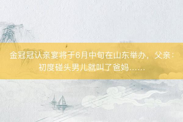 金冠冠认亲宴将于6月中旬在山东举办，父亲：初度碰头男儿就叫了爸妈……