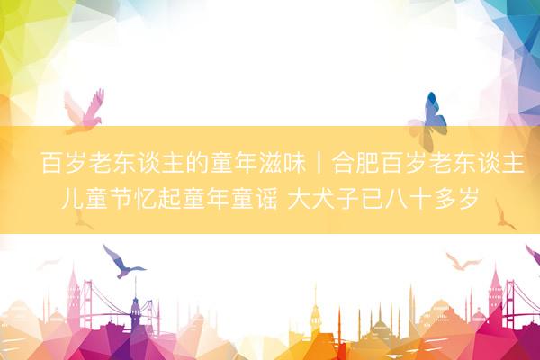 百岁老东谈主的童年滋味丨合肥百岁老东谈主儿童节忆起童年童谣 大犬子已八十多岁