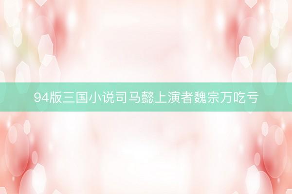 94版三国小说司马懿上演者魏宗万吃亏