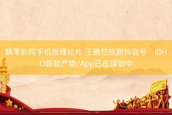 飘零影院手机版理论片 王腾怒放新抖音号：ISHO首款产物/App已在谋划中