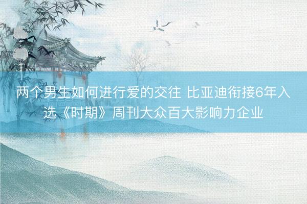 两个男生如何进行爱的交往 比亚迪衔接6年入选《时期》周刊大众百大影响力企业