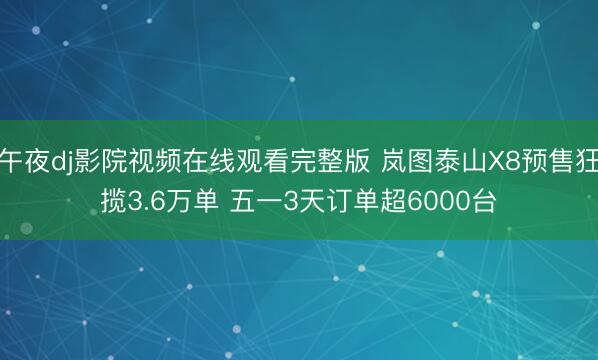 午夜dj影院视频在线观看完整版 岚图泰山X8预售狂揽3.6万单 五一3天订单超6000台