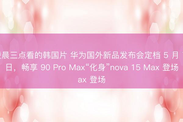 凌晨三点看的韩国片 华为国外新品发布会定档 5 月 7 日，畅享 90 Pro Max“化身”nova 15 Max 登场
