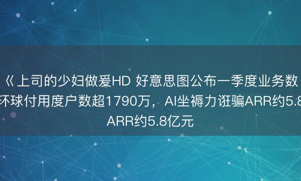 巜上司的少妇做爰HD 好意思图公布一季度业务数据：环球付用度户数超1790万，AI坐褥力诳骗ARR约5.8亿元