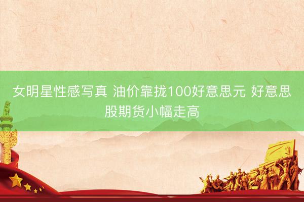 女明星性感写真 油价靠拢100好意思元 好意思股期货小幅走高