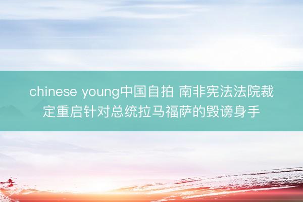 chinese young中国自拍 南非宪法法院裁定重启针对总统拉马福萨的毁谤身手