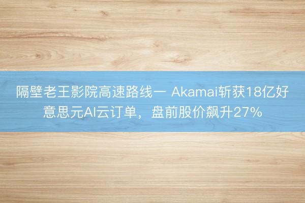 隔壁老王影院高速路线一 Akamai斩获18亿好意思元AI云订单，盘前股价飙升27%