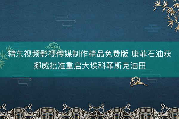 精东视频影视传媒制作精品免费版 康菲石油获挪威批准重启大埃科菲斯克油田