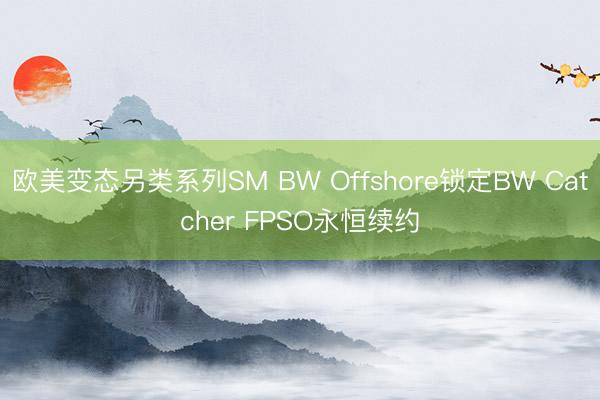 欧美变态另类系列SM BW Offshore锁定BW Catcher FPSO永恒续约