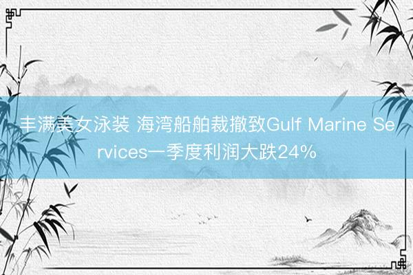 丰满美女泳装 海湾船舶裁撤致Gulf Marine Services一季度利润大跌24%