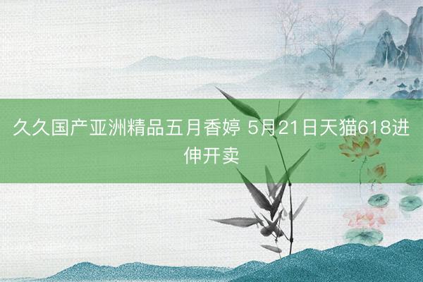 久久国产亚洲精品五月香婷 5月21日天猫618进伸开卖