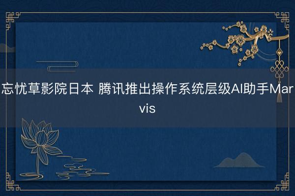 忘忧草影院日本 腾讯推出操作系统层级AI助手Marvis
