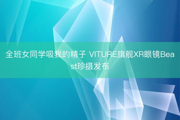 全班女同学吸我的精子 VITURE旗舰XR眼镜Beast珍摄发布