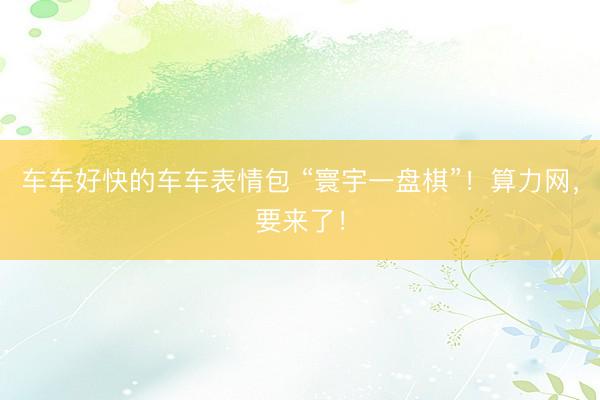 车车好快的车车表情包 “寰宇一盘棋”！算力网，要来了！