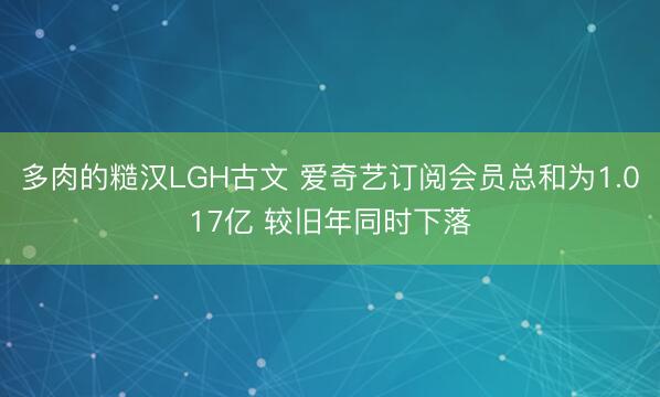 多肉的糙汉LGH古文 爱奇艺订阅会员总和为1.017亿 较旧年同时下落