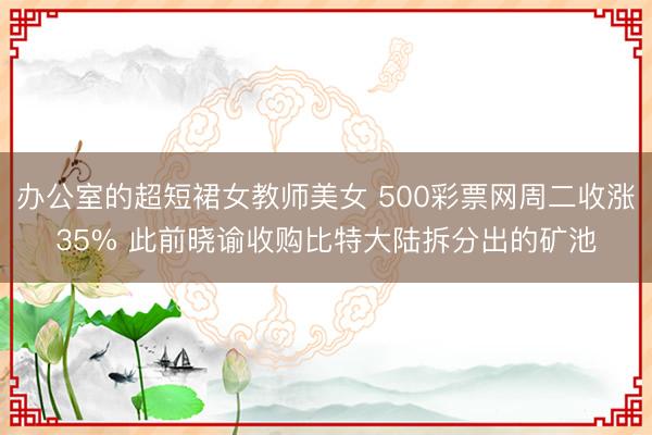 办公室的超短裙女教师美女 500彩票网周二收涨35% 此前晓谕收购比特大陆拆分出的矿池