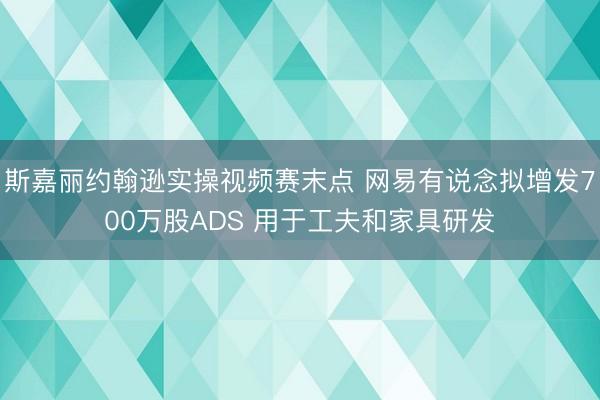 斯嘉丽约翰逊实操视频赛末点 网易有说念拟增发700万股ADS 用于工夫和家具研发