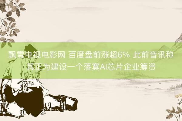 飘雪电视电影网 百度盘前涨超6% 此前音讯称其正为建设一个落寞AI芯片企业筹资
