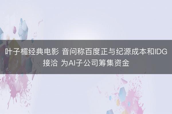 叶子楣经典电影 音问称百度正与纪源成本和IDG接洽 为AI子公司筹集资金
