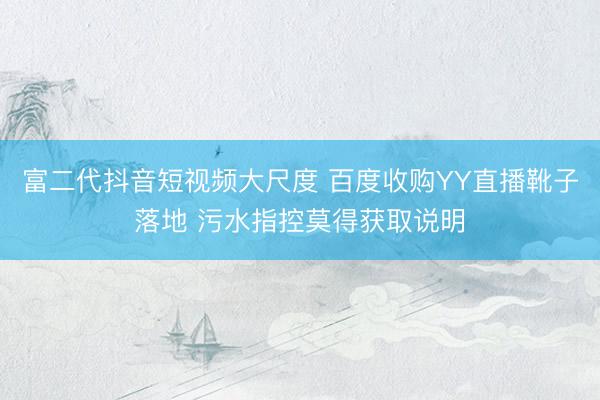 富二代抖音短视频大尺度 百度收购YY直播靴子落地 污水指控莫得获取说明