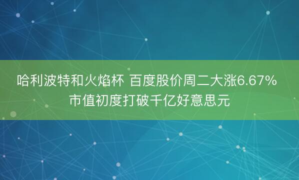 哈利波特和火焰杯 百度股价周二大涨6.67% 市值初度打破千亿好意思元