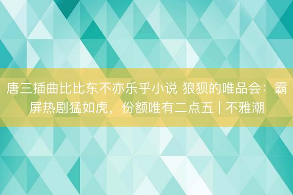 唐三插曲比比东不亦乐乎小说 狼狈的唯品会：霸屏热剧猛如虎，份额唯有二点五 | 不雅潮