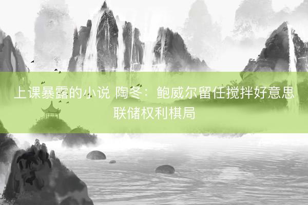 上课暴露的小说 陶冬：鲍威尔留任搅拌好意思联储权利棋局