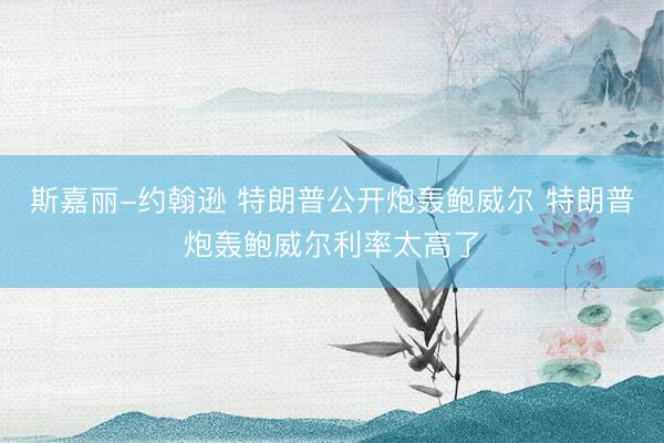 斯嘉丽-约翰逊 特朗普公开炮轰鲍威尔 特朗普炮轰鲍威尔利率太高了