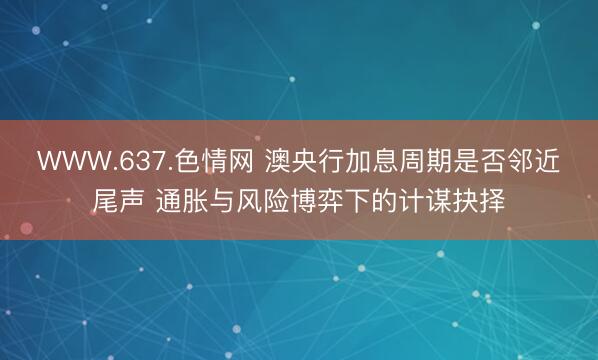 WWW.637.色情网 澳央行加息周期是否邻近尾声 通胀与风险博弈下的计谋抉择