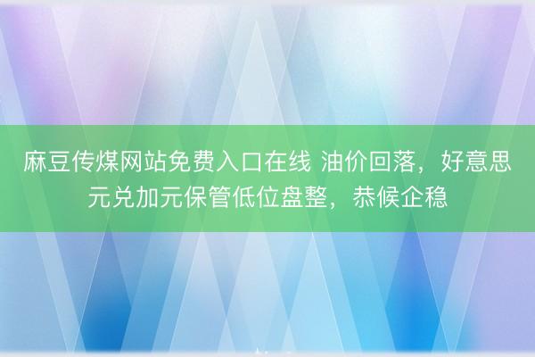 麻豆传煤网站免费入口在线 油价回落，好意思元兑加元保管低位盘整，恭候企稳