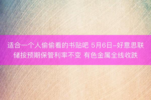 适合一个人偷偷看的书贴吧 5月6日-好意思联储按预期保管利率不变 有色金属全线收跌