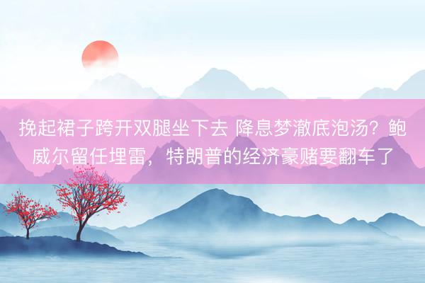 挽起裙子跨开双腿坐下去 降息梦澈底泡汤？鲍威尔留任埋雷，特朗普的经济豪赌要翻车了