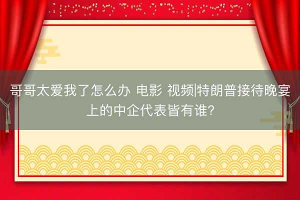 哥哥太爱我了怎么办 电影 视频|特朗普接待晚宴上的中企代表皆有谁?