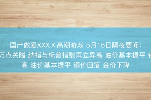 国产做爰XXXⅩ高潮游戏 5月15日隔夜要闻：说念指从头站上5万点关隘 纳指与标普指数再立异高 油价基本握平 铜价回落 金价下降