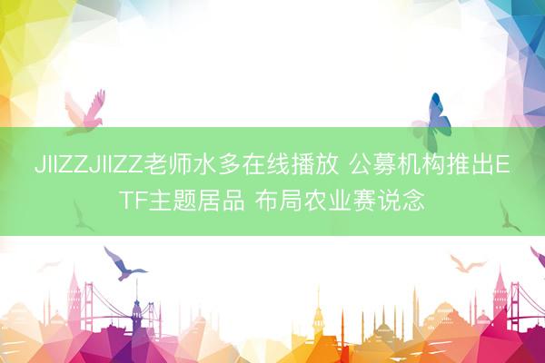 JIIZZJIIZZ老师水多在线播放 公募机构推出ETF主题居品 布局农业赛说念