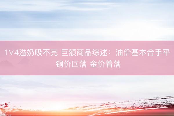 1∨4溢奶吸不完 巨额商品综述：油价基本合手平 铜价回落 金价着落
