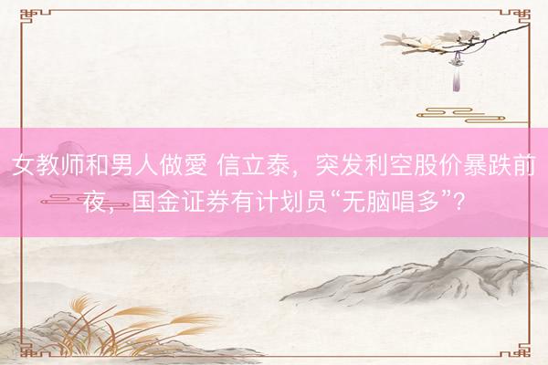女教师和男人做愛 信立泰，突发利空股价暴跌前夜，国金证券有计划员“无脑唱多”？