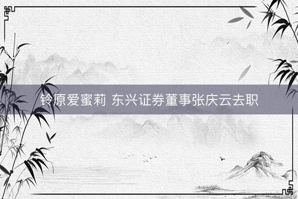铃原爱蜜莉 东兴证券董事张庆云去职