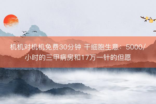 机机对机机免费30分钟 干细胞生意:5000/小时的三甲病房和17万一针的但愿