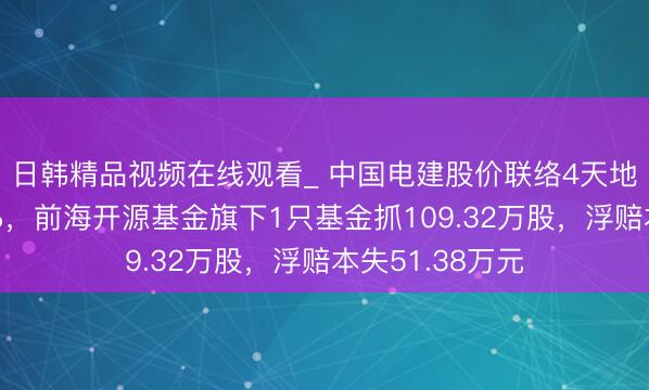 日韩精品视频在线观看_ 中国电建股价联络4天地降累计跌幅9%,前海开源基金旗下1只基金抓109.32万股,浮赔本失51.38万元
