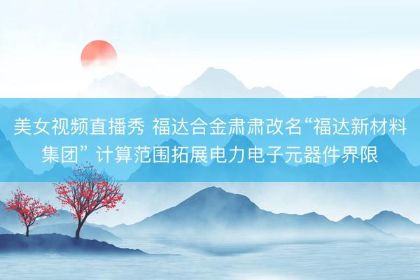 美女视频直播秀 福达合金肃肃改名“福达新材料集团” 计算范围拓展电力电子元器件界限