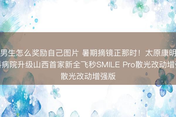 男生怎么奖励自己图片 暑期摘镜正那时！太原康明眼科病院升级山西首家新全飞秒SMILE Pro散光改动增强版