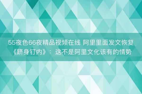55夜色66夜精品视频在线 阿里里面发文恢复《跻身钉内》：这不是阿里文化该有的情势