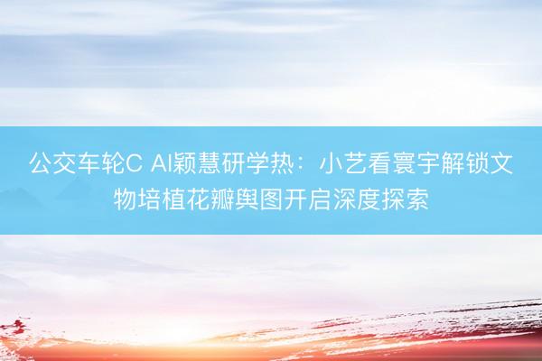 公交车轮C AI颖慧研学热：小艺看寰宇解锁文物培植花瓣舆图开启深度探索