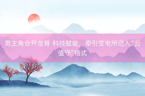 男主角会开龙脊 科技赋能，牵引变电所迈入“云值守”格式