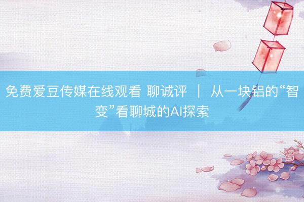免费爱豆传媒在线观看 聊诚评 ｜ 从一块铝的“智变”看聊城的AI探索